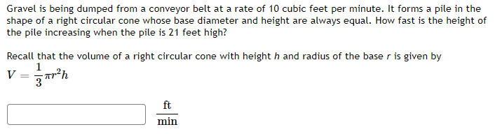 Gravel is being dumped from a conveyor belt at a rate of 10 cubic feet per minute. It forms a pile in the
shape of a right circular cone whose base diameter and height are always equal. How fast is the height of
the pile increasing when the pile is 21 feet high?
Recall that the volume of a right circular cone with heighth and radius of the base r is given by
1
V = r²h
ft
min