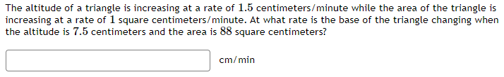 The altitude of a triangle is increasing at a rate of 1.5 centimeters/minute while the area of the triangle is
increasing at a rate of 1 square centimeters/minute. At what rate is the base of the triangle changing when
the altitude is 7.5 centimeters and the area is 88 square centimeters?
cm/min