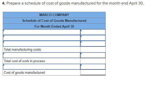 4. Prepare a schedule of cost of goods manufactured for the month end April 30.
MARCO COMPANY
Schedule of Cost of Goods Manufactured
For Month Ended April 30
Total manufacturing costs
Total cost of work in process
Cost of goods manufactured