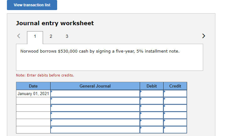 View transaction list
Journal entry worksheet
1
2 3
Norwood borrows $530,000 cash by signing a five-year, 5% installment note.
Note: Enter debits before credits.
Date
January 01, 2021
General Journal
Debit
Credit