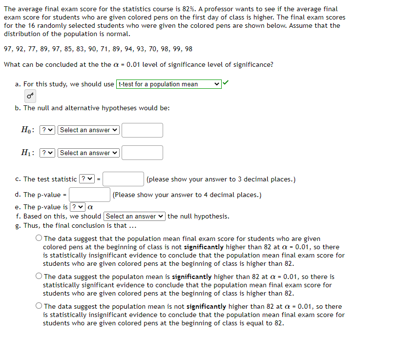 The average final exam score for the statistics course is 82%. A professor wants to see if the average final
exam score for students who are given colored pens on the first day of class is higher. The final exam scores
for the 16 randomly selected students who were given the colored pens are shown below. Assume that the
distribution of the population is normal.
97, 92, 77, 89, 97, 85, 83, 90, 71, 89, 94, 93, 70, 98, 99, 98
What can be concluded at the the a = 0.01 level of significance level of significance?
a. For this study, we should use [t-test for a population mean
b. The null and alternative hypotheses would be:
Ho: ? Select an answer
H₁: ? Select an answer
c. The test statistic ?
d. The p-value =
e. The p-value is ? ✓ a
f. Based on this, we should
g. Thus, the final conclusion is that ...
=
(please show your answer to 3 decimal places.)
(Please show your answer to 4 decimal places.)
Select an answer the null hypothesis.
O The data suggest that the population mean final exam score for students who are given
colored pens at the beginning of class is not significantly higher than 82 at a = 0.01, so there
is statistically insignificant evidence to conclude that the population mean final exam score for
students who are given colored pens at the beginning of class is higher than 82.
O The data suggest the populaton mean is significantly higher than 82 at a = 0.01, so there is
statistically significant evidence to conclude that the population mean final exam score for
students who are given colored pens at the beginning of class is higher than 82.
O The data suggest the population mean is not significantly higher than 82 at a = 0.01, so there
is statistically insignificant evidence to conclude that the population mean final exam score for
students who are given colored pens at the beginning of class is equal to 82.