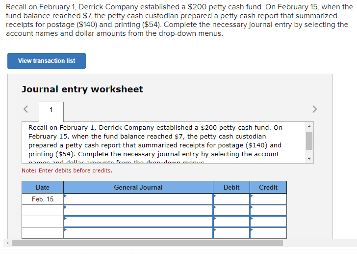 Recall on February 1, Derrick Company established a $200 petty cash fund. On February 15, when the
fund balance reached $7, the petty cash custodian prepared a petty cash report that summarized
receipts for postage ($140) and printing ($54). Complete the necessary journal entry by selecting the
account names and dollar amounts from the drop-down menus.
View transaction list
Journal entry worksheet
1
Recall on February 1, Derrick Company established a $200 petty cash fund. On
February 15, when the fund balance reached $7, the petty cash custodian
prepared a petty cash report that summarized receipts for postage ($140) and
printing ($54). Complete the necessary journal entry by selecting the account
names and dollar amounts from the drop-down monur
Note: Enter debits before credits.
Date
Feb. 15
General Journal
Debit
Credit