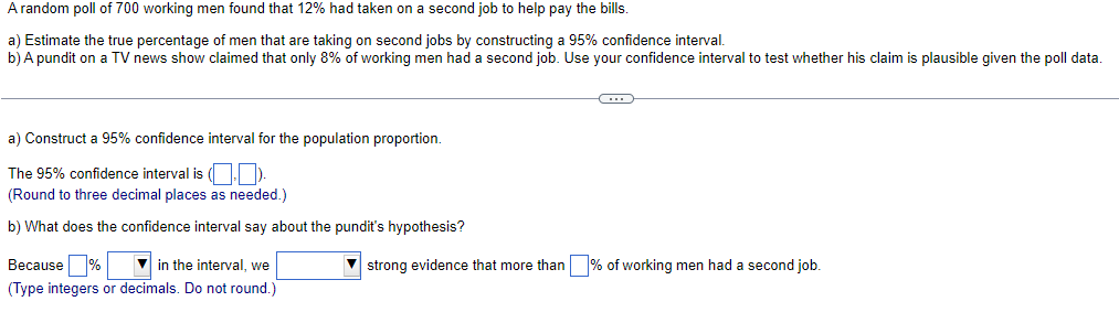 A random poll of 700 working men found that 12% had taken on a second job to help pay the bills.
a) Estimate the true percentage of men that are taking on second jobs by constructing a 95% confidence interval.
b) A pundit on a TV news show claimed that only 8% of working men had a second job. Use your confidence interval to test whether his claim is plausible given the poll data.
a) Construct a 95% confidence interval for the population proportion.
The 95% confidence interval is (,)
(Round to three decimal places as needed.)
b) What does the confidence interval say about the pundit's hypothesis?
Because%
in the interval, we
(Type integers or decimals. Do not round.)
C
▼strong evidence that more than % of working men had a second job.