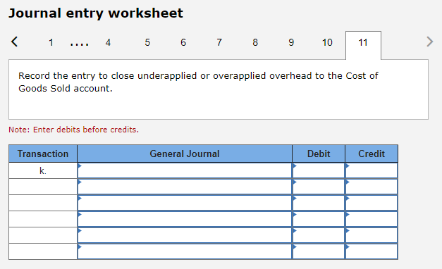 Journal entry worksheet
1 ... 4
Note: Enter debits before credits.
5
Transaction
k.
6 7 8 9 10
Record the entry to close underapplied or overapplied overhead to the Cost of
Goods Sold account.
General Journal
11
Debit
Credit