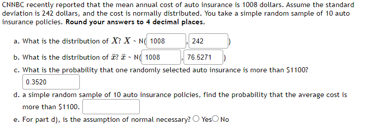 CNNBC recently reported that the mean annual cost of auto insurance is 1008 dollars. Assume the standard deviation is 242 dollars, and the cost is normally distributed. You take a simple random sample of 10 auto insurance policies. **Round your answers to 4 decimal places.**

a. What is the distribution of \( X \)?  
   \( X \sim N \left( 1008, 242 \right) \)

b. What is the distribution of \( \bar{x} \)?  
   \( \bar{x} \sim N \left( 1008, 76.5271 \right) \)

c. What is the probability that one randomly selected auto insurance is more than \$1100?  
   0.3520

d. A simple random sample of 10 auto insurance policies: Find the probability that the average cost is more than \$1100.  
   (Answer not provided in the image)

e. For part d), is the assumption of normal necessary?  
   ○ Yes  
   ○ No