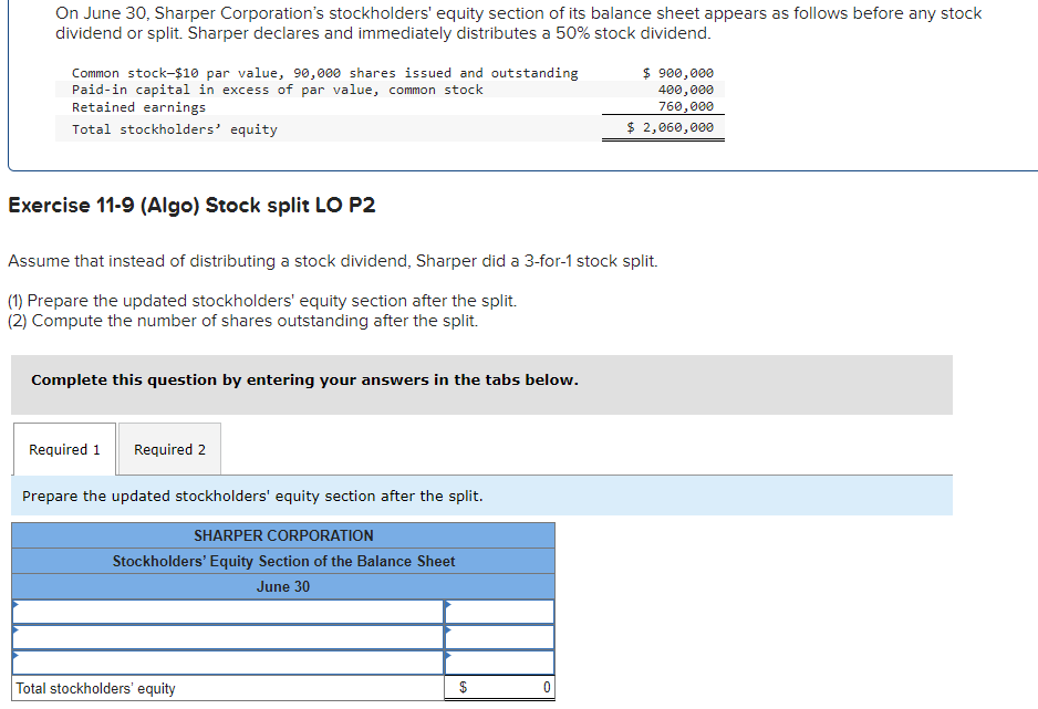 On June 30, Sharper Corporation's stockholders' equity section of its balance sheet appears as follows before any stock
dividend or split. Sharper declares and immediately distributes a 50% stock dividend.
Common stock-$10 par value, 90,000 shares issued and outstanding
Paid-in capital in excess of par value, common stock
Retained earnings
Total stockholders' equity
Exercise 11-9 (Algo) Stock split LO P2
Assume that instead of distributing a stock dividend, Sharper did a 3-for-1 stock split.
(1) Prepare the updated stockholders' equity section after the split.
(2) Compute the number of shares outstanding after the split.
Complete this question by entering your answers in the tabs below.
Required 1 Required 2
Prepare the updated stockholders' equity section after the split.
SHARPER CORPORATION
Stockholders' Equity Section of the Balance Sheet
June 30
Total stockholders' equity
$
$ 900,000
400,000
760,000
$ 2,060,000
0