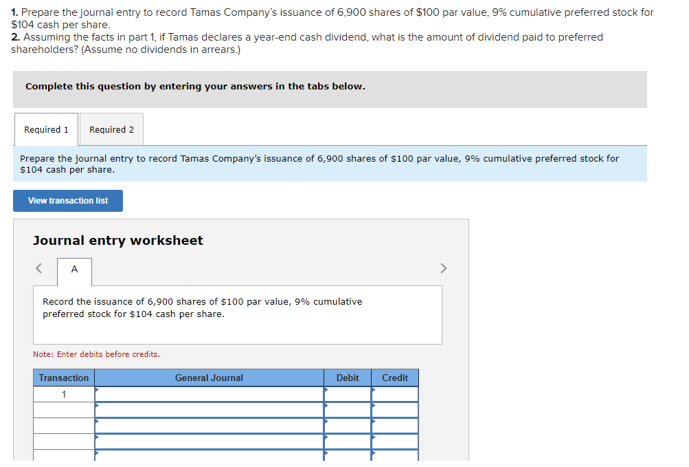 1. Prepare the journal entry to record Tamas Company's issuance of 6,900 shares of $100 par value, 9% cumulative preferred stock for
$104 cash per share.
2. Assuming the facts in part 1, if Tamas declares a year-end cash dividend, what is the amount of dividend paid to preferred
shareholders? (Assume no dividends in arrears.)
Complete this question by entering your answers in the tabs below.
Required 1 Required 2
Prepare the journal entry to record Tamas Company's issuance of 6,900 shares of $100 par value, 9% cumulative preferred stock for
$104 cash per share.
View transaction list
Journal entry worksheet
< A
Record the issuance of 6,900 shares of $100 par value, 9% cumulative
preferred stock for $104 cash per share.
Note: Enter debits before credits.
Transaction
1
General Journal
Debit
Credit
>