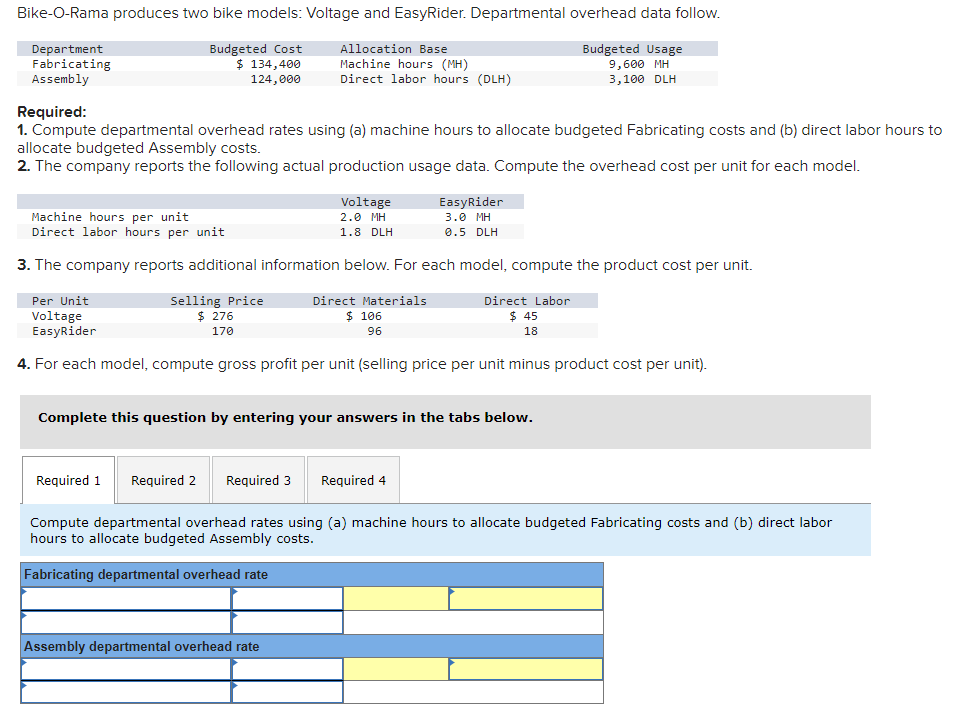 Bike-O-Rama produces two bike models: Voltage and EasyRider. Departmental overhead data follow.
Department
Fabricating
Assembly
Budgeted Cost
$ 134,400
124,000
Allocation Base
Machine hours (MH)
Direct labor hours (DLH)
Budgeted Usage
9,600 MH
3,100 DLH
Required:
1. Compute departmental overhead rates using (a) machine hours to allocate budgeted Fabricating costs and (b) direct labor hours to
allocate budgeted Assembly costs.
2. The company reports the following actual production usage data. Compute the overhead cost per unit for each model.
Voltage
2.0 MH
1.8 DLH
Machine hours per unit
Direct labor hours per unit
3. The company reports additional information below. For each model, compute the product cost per unit.
Selling Price
$ 276
170
Per Unit
Direct Labor
Voltage
EasyRider
Direct Materials.
$ 106
96
$45
18
4. For each model, compute gross profit per unit (selling price per unit minus product cost per unit).
EasyRider
3.0 MH
0.5 DLH
Complete this question by entering your answers in the tabs below.
Required 1 Required 2 Required 3 Required 4
Assembly departmental overhead rate
Compute departmental overhead rates using (a) machine hours to allocate budgeted Fabricating costs and (b) direct labor
hours to allocate budgeted Assembly costs.
Fabricating departmental overhead rate