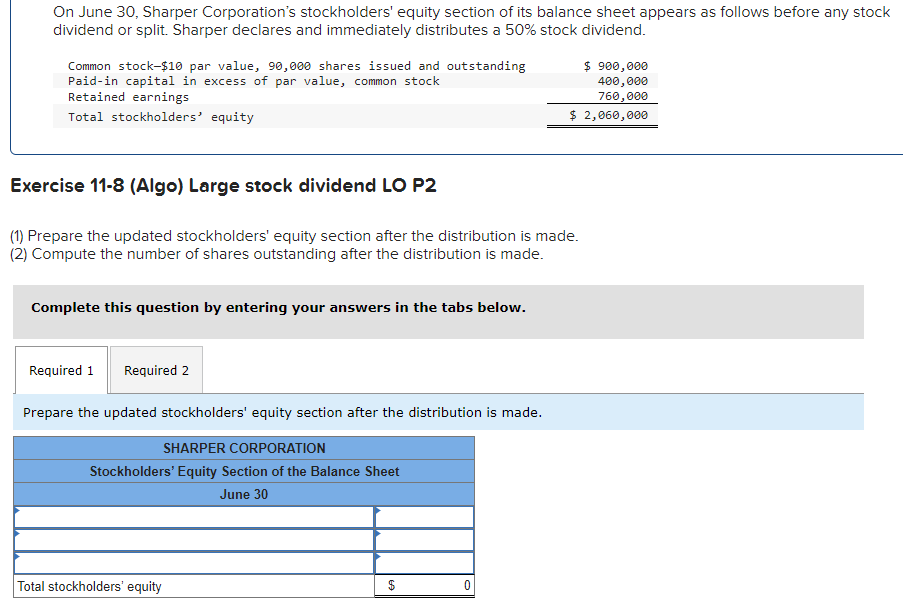 On June 30, Sharper Corporation's stockholders' equity section of its balance sheet appears as follows before any stock
dividend or split. Sharper declares and immediately distributes a 50% stock dividend.
Common stock-$10 par value, 90,000 shares issued and outstanding
Paid-in capital in excess of par value, common stock
Retained earnings
Total stockholders' equity
Exercise 11-8 (Algo) Large stock dividend LO P2
(1) Prepare the updated stockholders' equity section after the distribution is made.
(2) Compute the number of shares outstanding after the distribution is made.
Complete this question by entering your answers in the tabs below.
Required 1 Required 2
Prepare the updated stockholders' equity section after the distribution is made.
SHARPER CORPORATION
Stockholders' Equity Section of the Balance Sheet
June 30
Total stockholders' equity
69
$
$ 900,000
400,000
760,000
$ 2,060,000
0