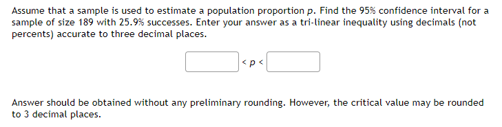 Assume that a sample is used to estimate a population proportion p. Find the 95% confidence interval for a
sample of size 189 with 25.9% successes. Enter your answer as a tri-linear inequality using decimals (not
percents) accurate to three decimal places.
<p<
Answer should be obtained without any preliminary rounding. However, the critical value may be rounded
to 3 decimal places.