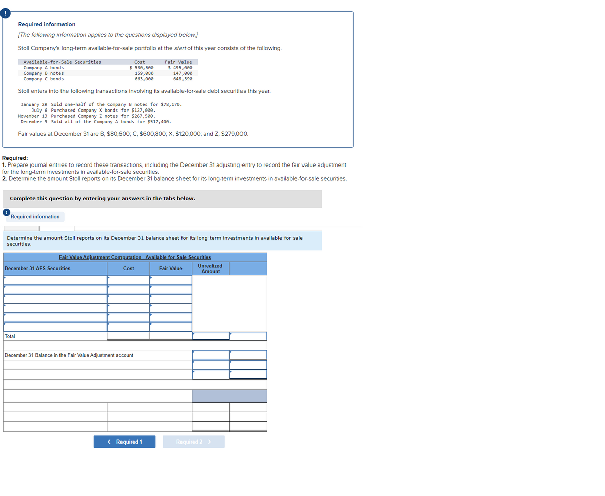 Required information
[The following information applies to the questions displayed below.]
Stoll Company's long-term available-for-sale portfolio at the start of this year consists of the following.
Available-for-Sale Securities
Fair Value
$ 495,000
Company A bonds
Cost
$530,500
159,080
663,000
Company B notes
147,000
648,390
Company C bonds
Stoll enters into the following transactions involving its available-for-sale debt securities this year.
January 29 Sold one-half of the Company B notes for $78,170.
July 6 Purchased Company X bonds for $127,000.
November 13 Purchased Company Z notes for $267,500.
December 9 Sold all of the Company A bonds for $517,400.
Fair values at December 31 are B, $80,600; C, $600,800; X, $120,000; and Z, $279,000.
Required:
1. Prepare journal entries to record these transactions, including the December 31 adjusting entry to record the fair value adjustment
for the long-term investments in available-for-sale securities.
2. Determine the amount Stoll reports on its December 31 balance sheet for its long-term investments in available-for-sale securities.
Complete this question by entering your answers in the tabs below.
Required information
Determine the amount Stoll reports on its December 31 balance sheet for its long-term investments in available-for-sale
securities.
Total
Fair Value Adjustment Computation - Available-for-Sale Securities
Cost
Fair Value
December 31 AFS Securities
December 31 Balance in the Fair Value Adjustment account
< Required 1
Unrealized
Amount
Required 2 >