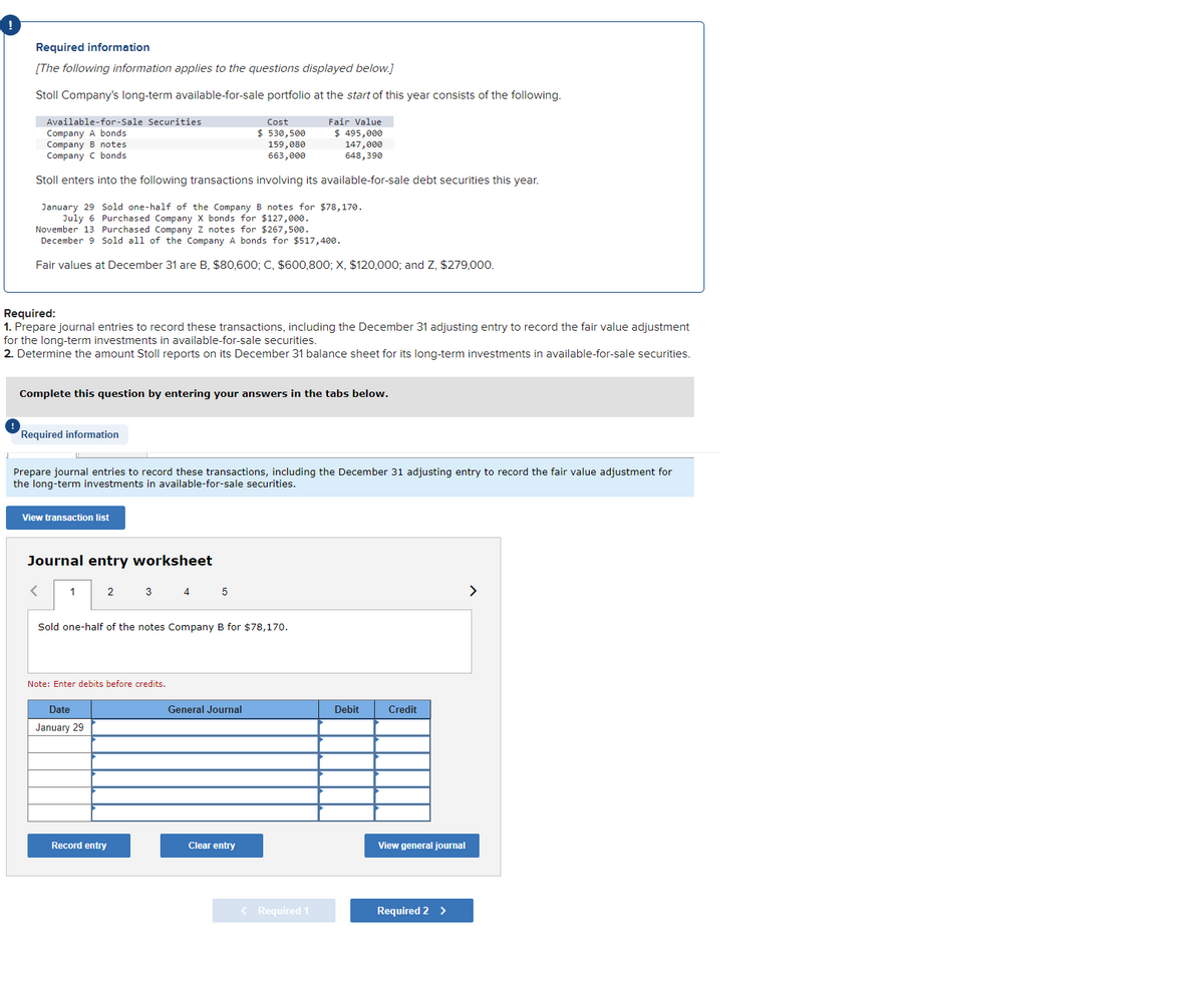 Required information
[The following information applies to the questions displayed below.]
Stoll Company's long-term available-for-sale portfolio at the start of this year consists of the following.
Available-for-Sale Securities
Company A bonds
Fair Value
$ 495,000
Company B notes
Cost
$530,500
159,080
663,000
Company C bonds
147,000
648,390
Stoll enters into the following transactions involving its available-for-sale debt securities this year.
Sold one-half of the Company B notes for $78,170.
Purchased Company X bonds for $127,000.
January 29
July 6
November 13 Purchased Company Z notes for $267,500.
December 9 Sold all of the Company A bonds for $517,400.
Fair values at December 31 are B, $80,600; C, $600,800; X, $120,000; and Z, $279,000.
Required:
1. Prepare journal entries to record these transactions, including the December 31 adjusting entry to record the fair value adjustment
for the long-term investments in available-for-sale securities.
2. Determine the amount Stoll reports on its December 31 balance sheet for its long-term investments in available-for-sale securities.
Complete this question by entering your answers in the tabs below.
Required information
Prepare journal entries to record these transactions, including the December 31 adjusting entry to record the fair value adjustment for
the long-term investments in available-for-sale securities.
View transaction list
Journal entry worksheet
<
1
2
Sold one-half of the notes Company B for $78,170.
Date
January 29
3 4 5
Note: Enter debits before credits.
Record entry
General Journal
Clear entry
< Required 1
Debit
Credit
View general journal
Required 2 >
>