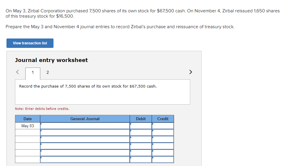 On May 3, Zirbal Corporation purchased 7,500 shares of its own stock for $67,500 cash. On November 4, Zirbal reissued 1,650 shares
of this treasury stock for $16,500.
Prepare the May 3 and November 4 journal entries to record Zirbal's purchase and reissuance of treasury stock.
View transaction list
Journal entry worksheet
1
2
Record the purchase of 7,500 shares of its own stock for $67,500 cash.
Note: Enter debits before credits.
Date
May 03
General Journal
Debit
Credit
<