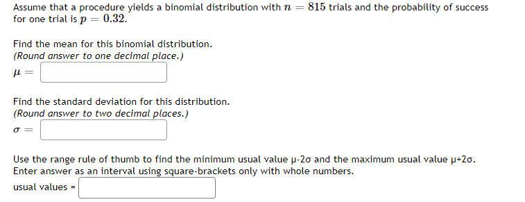 Assume that a procedure yields a binomial distribution with n = 815 trials and the probability of success
for one trial is p = 0.32.
Find the mean for this binomial distribution.
(Round answer to one decimal place.)
fl
Find the standard deviation for this distribution.
(Round answer to two decimal places.)
σ =
Use the range rule of thumb to find the minimum usual value μ-20 and the maximum usual value μ+20.
Enter answer as an interval using square-brackets only with whole numbers.
usual values=