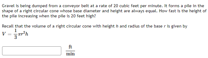 Gravel is being dumped from a conveyor belt at a rate of 20 cubic feet per minute. It forms a pile in the
shape of a right circular cone whose base diameter and height are always equal. How fast is the height of
the pile increasing when the pile is 20 feet high?
Recall that the volume of a right circular cone with height h and radius of the baser is given by
1
r²h
V =
ft
min