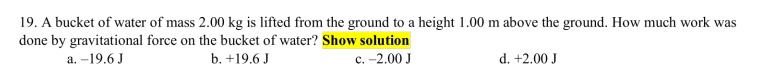 19. A bucket of water of mass 2.00 kg is lifted from the ground to a height 1.00 m above the ground. How much work was
done by gravitational force on the bucket of water? Show solution
а. -19.6 J
b. +19.6 J
с. -2.00 J
d. +2.00 J
