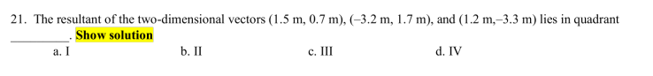 21. The resultant of the two-dimensional vectors (1.5 m, 0.7 m), (-3.2 m, 1.7 m), and (1.2 m,–3.3 m) lies in quadrant
Show solution
а. I
b. II
c. III
d. IV
