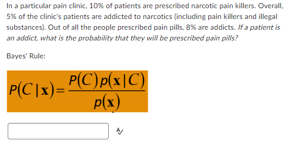 In a particular pain clinic, 10% of patients are prescribed narcotic pain killers. Overall,
5% of the clinic's patients are addicted to narcotics (including pain killers and illegal
substances). Out of all the people prescribed pain pills, 8% are addicts. If a patient is
an addict, what is the probability that they will be prescribed pain pills?
Bayes' Rule:
P(C|x)=P(C) p(x|C)
p(x)
A