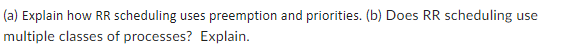 (a) Explain how RR scheduling uses preemption and priorities. (b) Does RR scheduling use
multiple classes of processes? Explain.