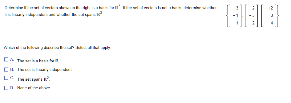 Determine if the set of vectors shown to the right is a basis for R³. If the set of vectors is not a basis, determine whether
it is linearly independent and whether the set spans R³.
Which of the following describe the set? Select all that apply.
A. The set is a basis for R³.
B. The set is linearly independent.
C. The set spans R³.
D. None of the above
3
G][
2
2
- 12
3
4