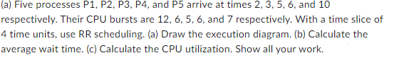 (a) Five processes P1, P2, P3, P4, and P5 arrive at times 2, 3, 5, 6, and 10
respectively. Their CPU bursts are 12, 6, 5, 6, and 7 respectively. With a time slice of
4 time units, use RR scheduling. (a) Draw the execution diagram. (b) Calculate the
average wait time. (c) Calculate the CPU utilization. Show all your work.