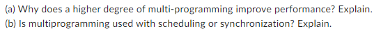 (a) Why does a higher degree of multi-programming improve performance? Explain.
(b) Is multiprogramming used with scheduling or synchronization? Explain.