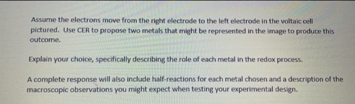 Assume the electrons move from the right electrode to the left electrode in the voltaic cell
pictured. Use CER to propose two metals that might be represented in the image to produce this
outcome.
Explain your choice, specifically describing the role of each metal in the redox process.
A complete response will also include half-reactions for each metal chosen and a description of the
macroscopic observations you might expect when testing your experimental design.