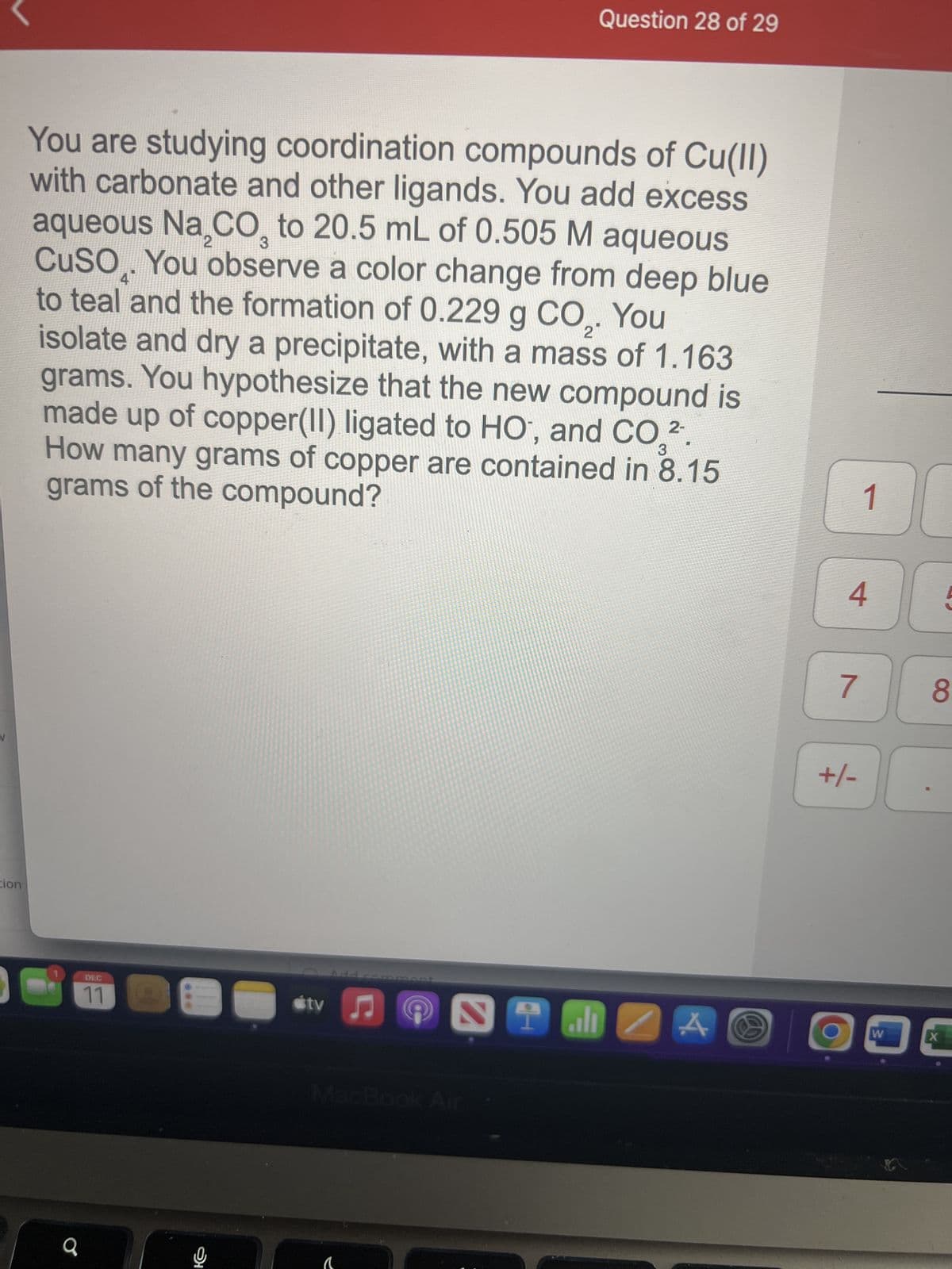 tion
2
4
2
You are studying coordination compounds of Cu(II)
with carbonate and other ligands. You add excess
aqueous Na₂CO3 to 20.5 mL of 0.505 M aqueous
CuSO. You observe a color change from deep blue
to teal and the formation of 0.229 g CO₂. You
isolate and dry a precipitate, with a mass of 1.163
grams. You hypothesize that the new compound is
made up of copper(II) ligated to HO, and CO 2.
How many grams of copper are contained in 8.15
grams of the compound?
C
a
DEC
11
E
tv
Add commer
♫
a
Question 28 of 29
MacBook Air
STMZA
10
4
7
+/-
1
J
W
8
X