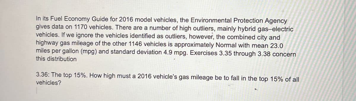 In its Fuel Economy Guide for 2016 model vehicles, the Environmental Protection Agency
gives data on 1170 vehicles. There are a number of high outliers, mainly hybrid gas-electric
vehicles. If we ignore the vehicles identified as outliers, however, the combined city and
highway gas mileage of the other 1146 vehicles is approximately Normal with mean 23.0
miles per gallon (mpg) and standard deviation 4.9 mpg. Exercises 3.35 through 3.38 concern
this distribution
3.36: The top 15%. How high must a 2016 vehicle's gas mileage be to fall in the top 15% of all
vehicles?