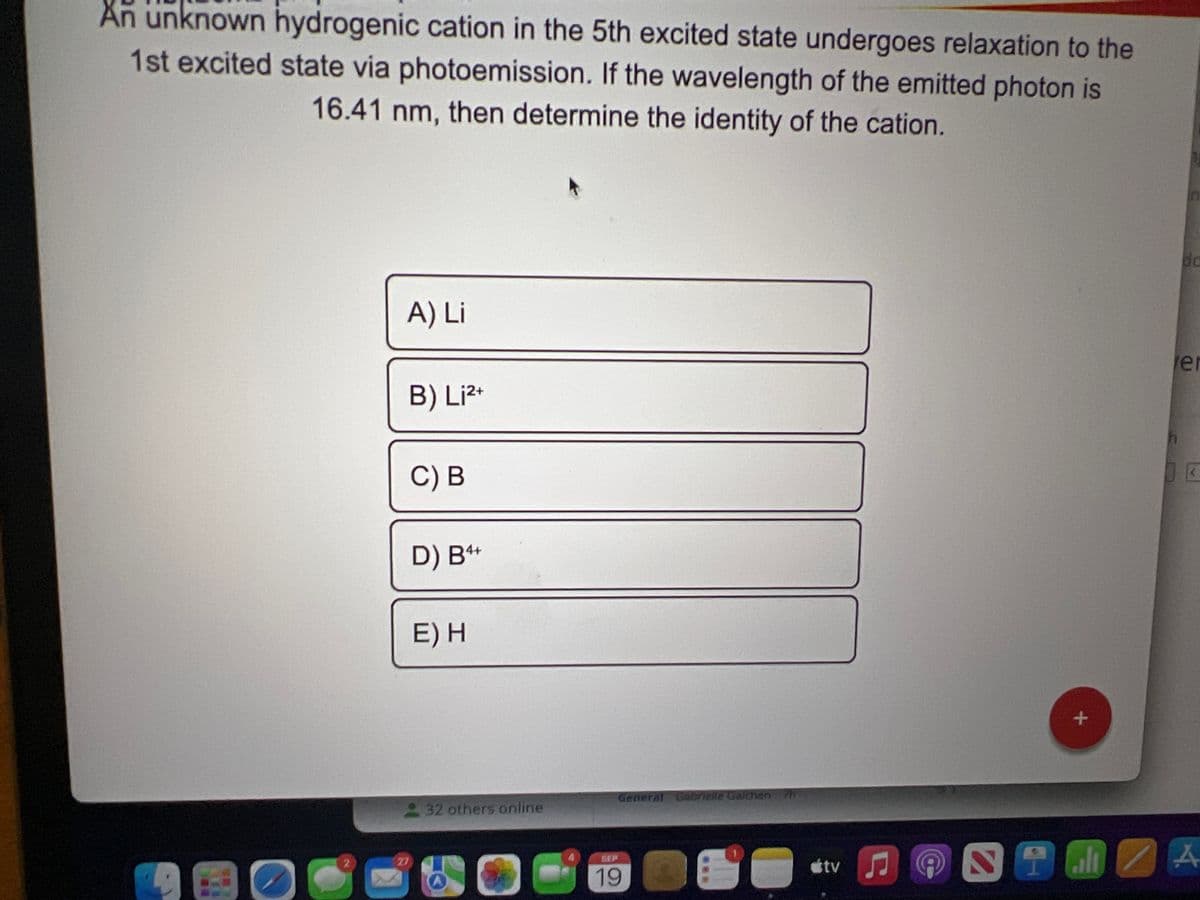 An unknown hydrogenic cation in the 5th excited state undergoes relaxation to the
1st excited state via photoemission. If the wavelength of the emitted photon is
16.41 nm, then determine the identity of the cation.
2
2
A) Li
B) Li2+
27
C) B
D) B4+
E) H
32 others online
General Gabrielle Galchen 7h
SEP
19
***
tv ♫
A
2
+
h
da
er
(
alt A