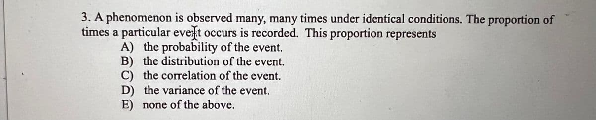 3. A phenomenon is observed many, many times under identical conditions. The proportion of
times a particular event occurs is recorded. This proportion represents
A) the probability of the event.
B) the distribution of the event.
C) the correlation of the event.
D) the variance of the event.
E) none of the above.