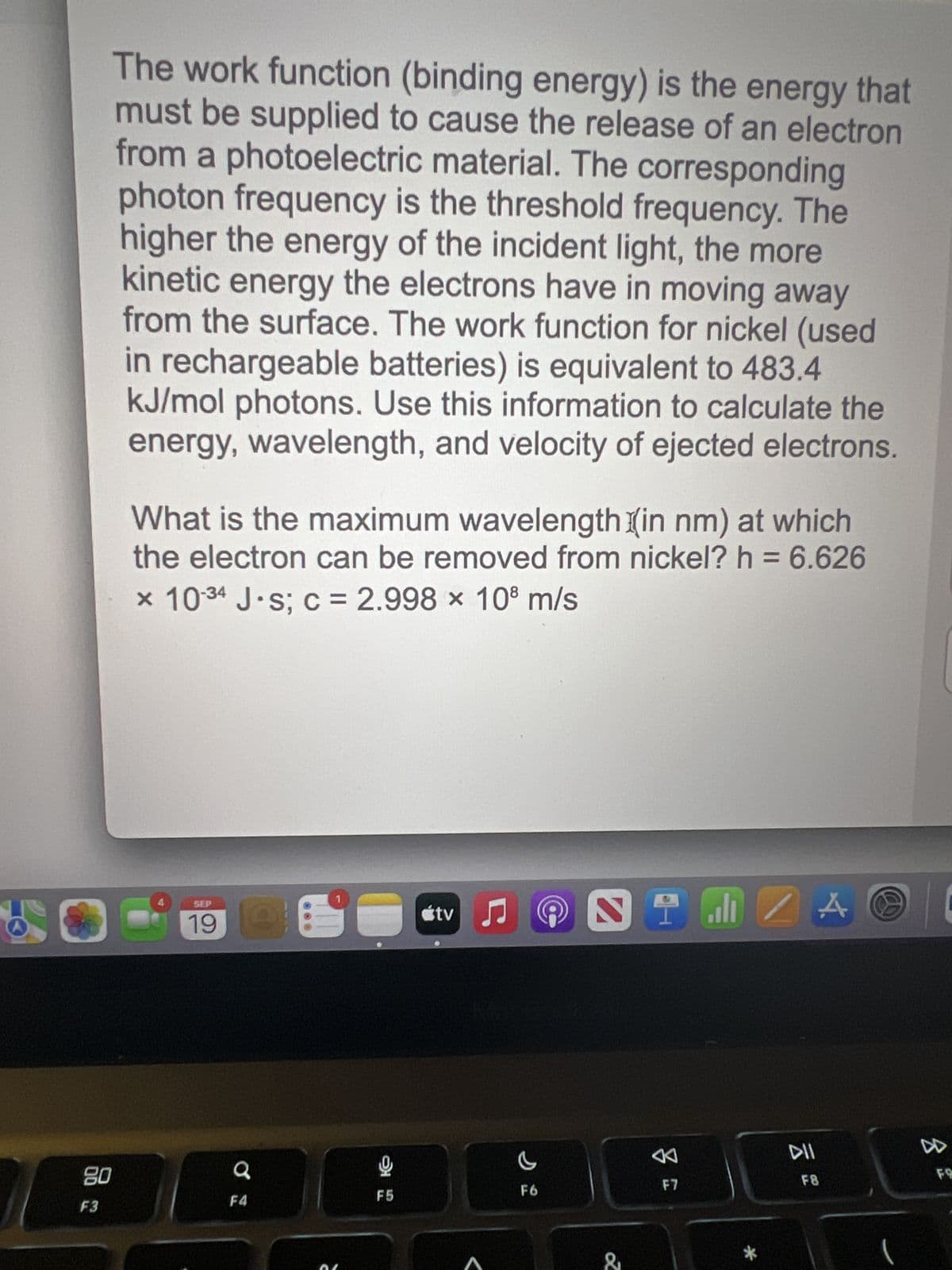 The work function (binding energy) is the energy that
must be supplied to cause the release of an electron
from a photoelectric material. The corresponding
photon frequency is the threshold frequency. The
higher the energy of the incident light, the more
kinetic energy the electrons have in moving away
from the surface. The work function for nickel (used
in rechargeable batteries) is equivalent to 483.4
kJ/mol photons. Use this information to calculate the
energy, wavelength, and velocity of ejected electrons.
80
F3
What is the maximum wavelength (in nm) at which
the electron can be removed from nickel? h = 6.626
x 10-34 J·s; c = 2.998 x 108 m/s
SEP
19
a
F4
F5
tv
♫
c
F6
NIMIZA
&
8
F7
DII
F8
(
|
8
FO