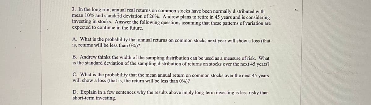 3. In the long run, anqual real returns on common stocks have been normally distributed with
mean 10% and standard deviation of 26%. Andrew plans to retire in 45 years and is considering
investing in stocks. Answer the following questions assuming that these patterns of variation are
expected to continue in the future.
A. What is the probability that annual returns on common stocks next year will show a loss (that
is, returns will be less than 0%)?
B. Andrew thinks the width of the sampling distribution can be used as a measure of risk. What
is the standard deviation of the sampling distribution of returns on stocks over the next 45 years?
C. What is the probability that the mean annual return on common stocks over the next 45 years
will show a loss (that is, the return will be less than 0%)?
D. Explain in a few sentences why the results above imply long-term investing is less risky than
short-term investing.