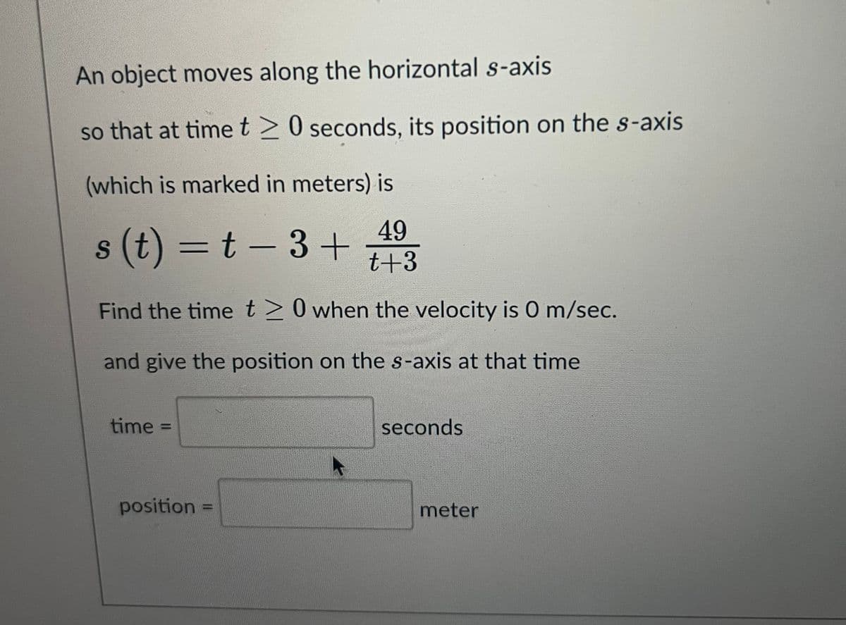 An object moves along the horizontal s-axis
so that at time t20 seconds, its position on the s-axis
(which is marked in meters) is
49
s(t)=t-3+ t+3
Find the time t≥ 0 when the velocity is 0 m/sec.
and give the position on the s-axis at that time
time =
position
seconds
meter