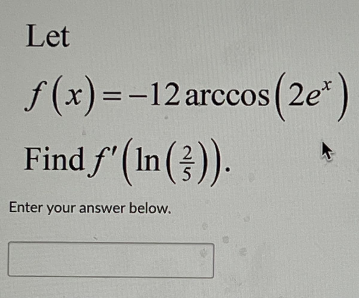 The problem presented is:

"Let 
\[ f(x) = -12 \arccos(2e^x) \]

Find \( f'\left(\ln\left(\frac{2}{5}\right)\right) \)."

A space is provided below the problem statement for users to enter their answer.