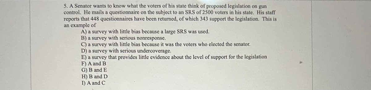 5. A Senator wants to know what the voters of his state think of proposed legislation on gun
control. He mails a questionnaire on the subject to an SRS of 2500 voters in his state. His staff
reports that 448 questionnaires have been returned, of which 343 support the legislation. This is
an example of
A) a survey with little bias because a large SRS was used.
B) a survey with serious nonresponse.
C) a survey with little bias because it was the voters who elected the senator.
D) a survey with serious undercoverage.
E) a survey that provides little evidence about the level of support for the legislation
F) A and B
G) B and E
H) B and D
I) A and C