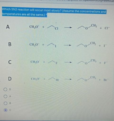 PWM4SGa
Which SN2 reaction will occur most slowly? (Assume the concentrations and
temperatures are all the same.)
A
CH,O +
CH,
+ CI-
В
CH;0 +^
CH
CH;
CH;0 +/^
it
D
CH,0"
CH
Br
+ Br
