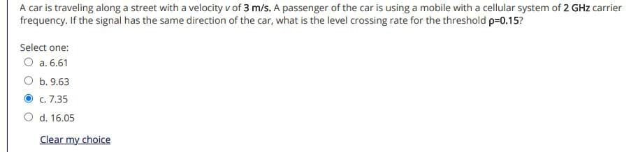 A car is traveling along a street with a velocity v of 3 m/s. A passenger of the car is using a mobile with a cellular system of 2 GHz carrier
frequency. If the signal has the same direction of the car, what is the level crossing rate for the threshold p=0.15?
Select one:
O a. 6.61
b. 9.63
c. 7.35
d. 16.05
Clear my choice