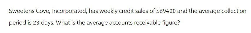 Sweetens Cove, Incorporated, has weekly credit sales of $69400 and the average collection
period is 23 days. What is the average accounts receivable figure?