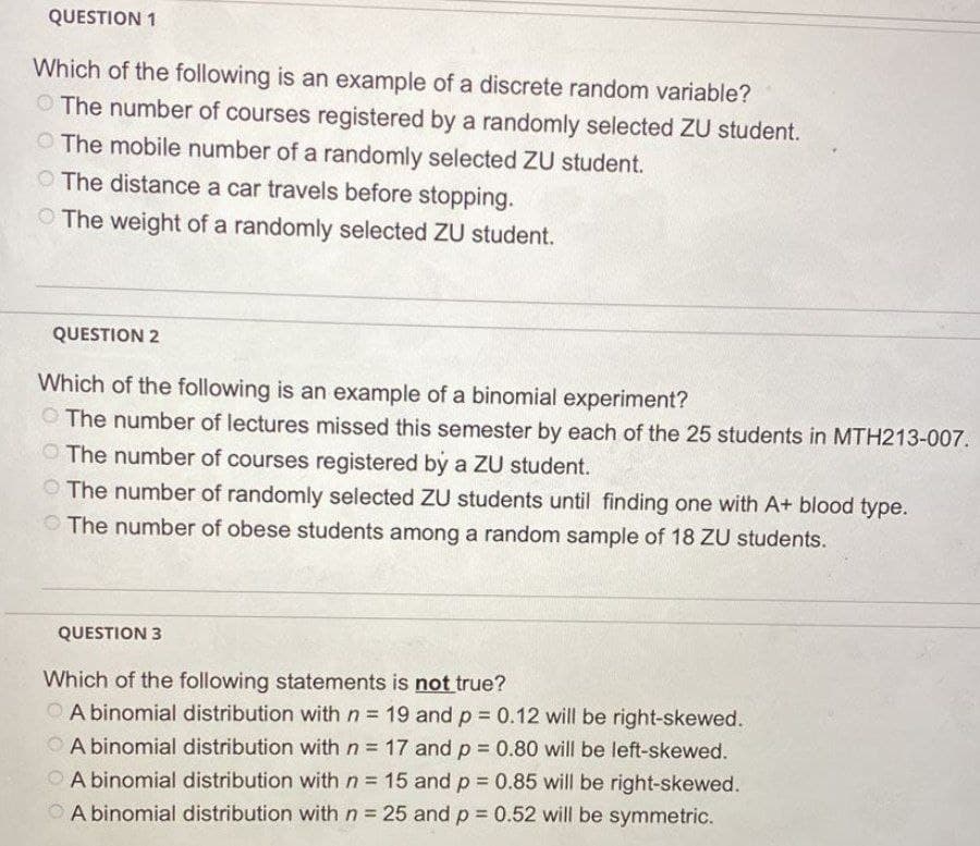 QUESTION 1
Which of the following is an example of a discrete random variable?
The number of courses registered by a randomly selected ZU student.
The mobile number of a randomly selected ZU student.
The distance a car travels before stopping.
The weight of a randomly selected ZU student.
QUESTION 2
Which of the following is an example of a binomial experiment?
O The number of lectures missed this semester by each of the 25 students in MTH213-007.
The number of courses registered by a ZU student.
The number of randomly selected ZU students until finding one with A+ blood type.
The number of obese students among a random sample of 18 ZU students.
QUESTION 3
Which of the following statements is not true?
A binomial distribution with n= 19 and p = 0.12 will be right-skewed.
A binomial distribution with n = 17 and p = 0.80 will be left-skewed.
A binomial distribution with n= 15 and p = 0.85 will be right-skewed.
A binomial distribution with n = 25 and p= 0.52 will be symmetric.