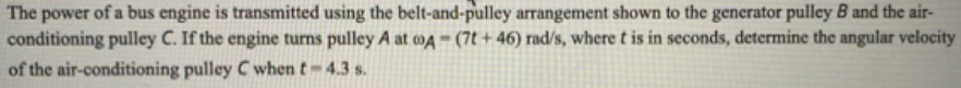 The power of a bus engine is transmitted using the belt-and-pulley arrangement shown to the generator pulley B and the air-
conditioning pulley C. If the engine turns pulley A at o4 - (7t + 46) rad/s, where t is in seconds, determine the angular velocity
of the air-conditioning pulley C when t-4.3 s.
