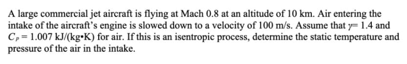 A large commercial jet aircraft is flying at Mach 0.8 at an altitude of 10 km. Air entering the
intake of the aircraft's engine is slowed down to a velocity of 100 m/s. Assume that y= 1.4 and
Cp = 1.007 kJ/(kg•K) for air. If this is an isentropic process, determine the static temperature and
pressure of the air in the intake.
