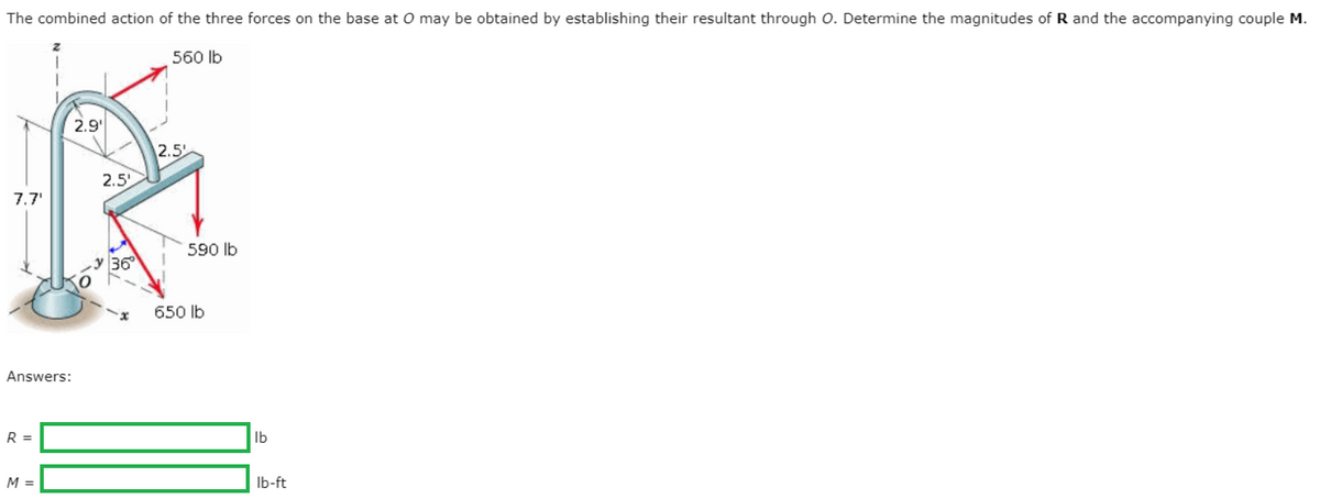The combined action of the three forces on the base at O may be obtained by establishing their resultant through O. Determine the magnitudes of R and the accompanying couple M.
560 lb
2.9'
2.5
2.5'
7.7'
590 lb
y 36
650 lb
Answers:
R =
lb
M =
Ib-ft

