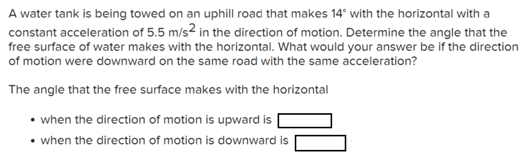 A water tank is being towed on an uphill road that makes 14° with the horizontal with a
constant acceleration of 5.5 m/s2 in the direction of motion. Determine the angle that the
free surface of water makes with the horizontal. What would your answer be if the direction
of motion were downward on the same road with the same acceleration?
The angle that the free surface makes with the horizontal
• when the direction of motion is upward is
• when the direction of motion is downward is
