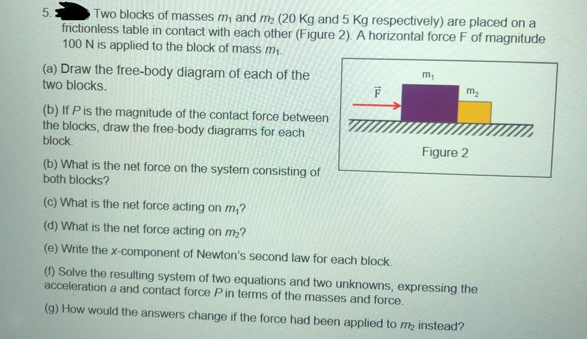 Two blocks of masses m, and m2 (20 Kg and 5 Kg respectively) are placed on a
frictionless table in contact with each other (Figure 2). A horizontal force F of magnitude
100 N is applied to the block of mass m1.
5.5
m,
(a) Draw the free-body diagram of each of the
two blocks.
F
m2
(b) If P is the magnitude of the contact force between
the blocks, draw the free-body diagrams for each
block.
Figure 2
(b) What is the net force on the system consisting of
both blocks?
(c) What is the net force acting on m,?
(d) What is the net force acting on m2?
(e) Write the x-component of Newton's second law for each block
(f) Solve the resulting system of two equations and two unknowns, expressing the
acceleration a and contact force P in terms of the masses and force.
(g) How would the answers change if the force had been applied to m2 instead?
