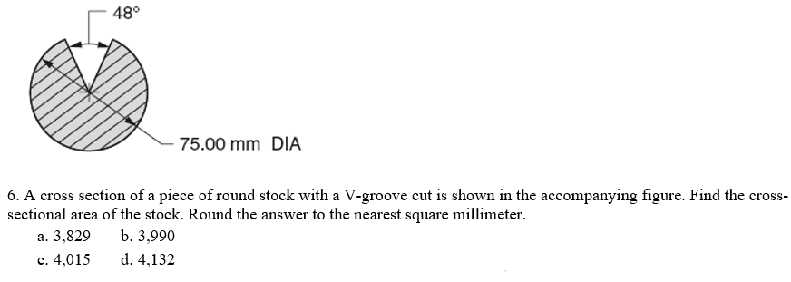 48°
75.00 mm DIA
6. A cross section of a piece of round stock with a V-groove cut is shown in the accompanying figure. Find the cross-
sectional area of the stock. Round the answer to the nearest square millimeter.
а. 3,829
b. 3,990
c. 4,015
d. 4,132
