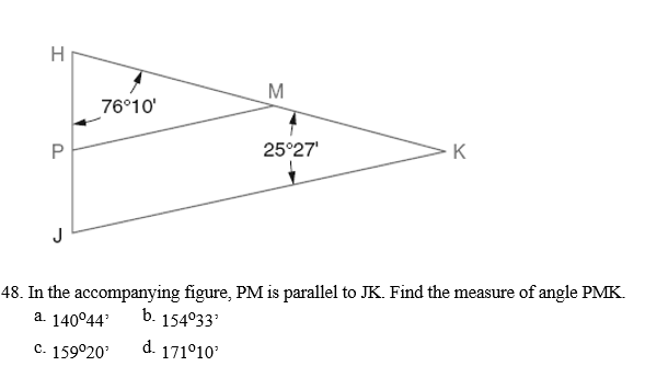 H
M
76°10'
P
25°27'
K
J
48. In the accompanying figure, PM is parallel to JK. Find the measure of angle PMK.
a. 140°44
b. 154°33
d. 171°10
c. 159°20
