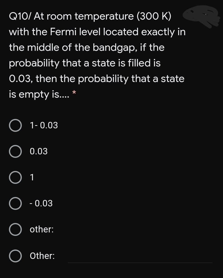 Q10/ At room temperature (300 K)
with the Fermi level located exactly in
the middle of the bandgap, if the
probability that a state is filled is
0.03, then the probability that a state
is empty is.. *
1- 0.03
0.03
1
- 0.03
other:
Other:
