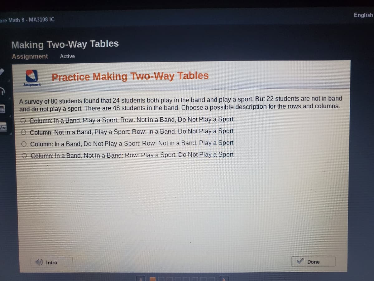 English
ore Math 8 - MA3108 IC
Making Two-Way Tables
Assignment
Active
Practice Making Two-Way Tables
Assignment
A survey of 80 students found that 24 students both play in the band and play a sport. But 22 students are not in band
and do not play a sport. There are 48 students in the band. Choose a possible description for the rows and columns.
O Column: In a Band, Play a Sport; Row: Not in a Band, Do Not Play a Sport
O Column: Not in a Band, Play a Sport; Row: In a Band, Do Not Play a Sport
O Column: In a Band, Do Not Play a Sport; Row: Not in a Band, Play a Sport
O Column: In a Band, Not in a Band; Row: Play a Sport, Do Not Play a Sport
Intro
Done
