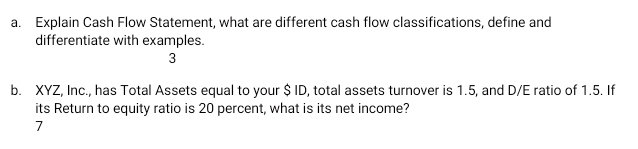 a. Explain Cash Flow Statement, what are different cash flow classifications, define and
differentiate with examples.
3
b. XYZ, Inc., has Total Assets equal to your $ ID, total assets turnover is 1.5, and D/E ratio of 1.5. If
its Return to equity ratio is 20 percent, what is its net income?
7
